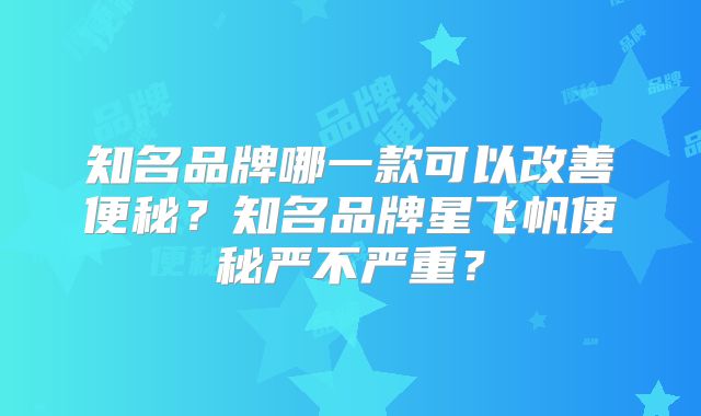 知名品牌哪一款可以改善便秘？知名品牌星飞帆便秘严不严重？
