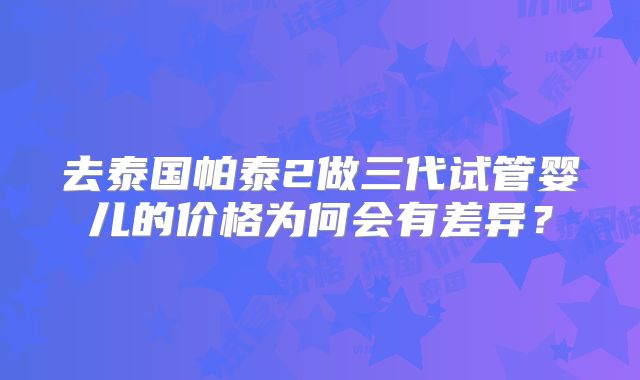 去泰国帕泰2做三代试管婴儿的价格为何会有差异？