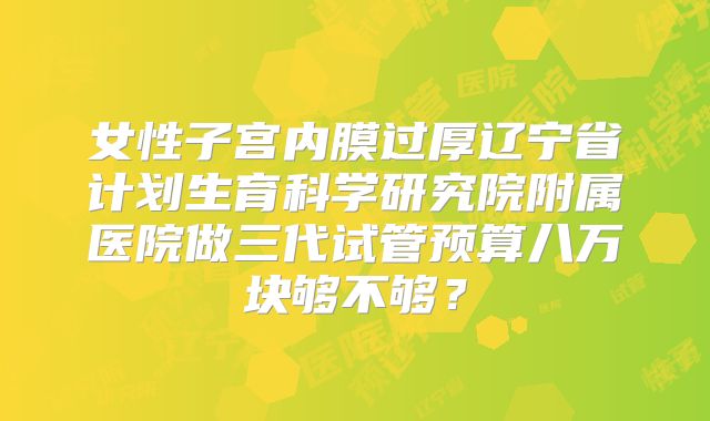 女性子宫内膜过厚辽宁省计划生育科学研究院附属医院做三代试管预算八万块够不够？