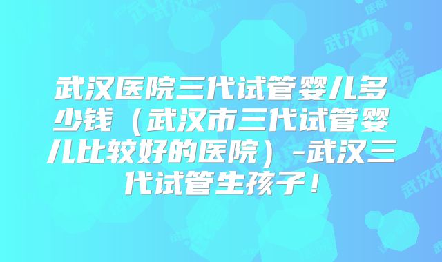 武汉医院三代试管婴儿多少钱（武汉市三代试管婴儿比较好的医院）-武汉三代试管生孩子！