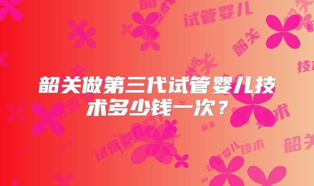 韶关做第三代试管婴儿技术多少钱一次？