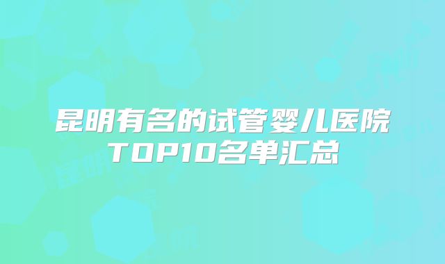 昆明有名的试管婴儿医院TOP10名单汇总