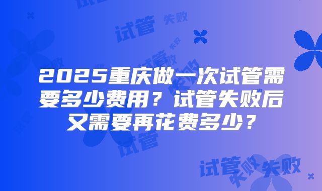 2025重庆做一次试管需要多少费用？试管失败后又需要再花费多少？
