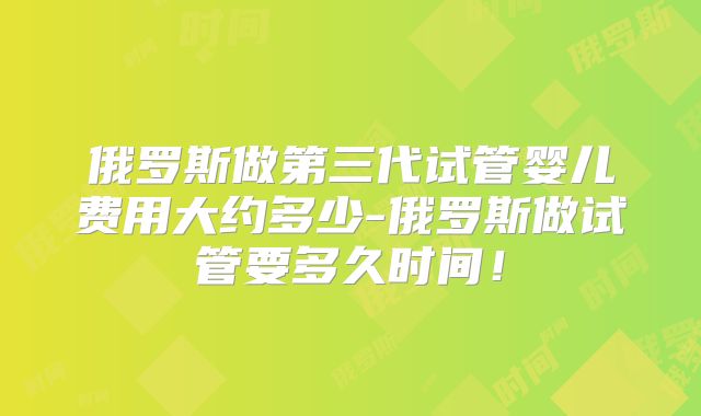 俄罗斯做第三代试管婴儿费用大约多少-俄罗斯做试管要多久时间！