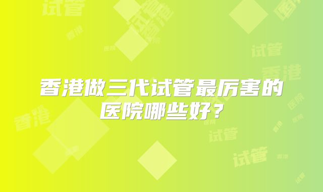 香港做三代试管最厉害的医院哪些好？