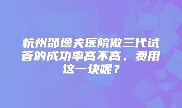 杭州邵逸夫医院做三代试管的成功率高不高，费用这一块呢？