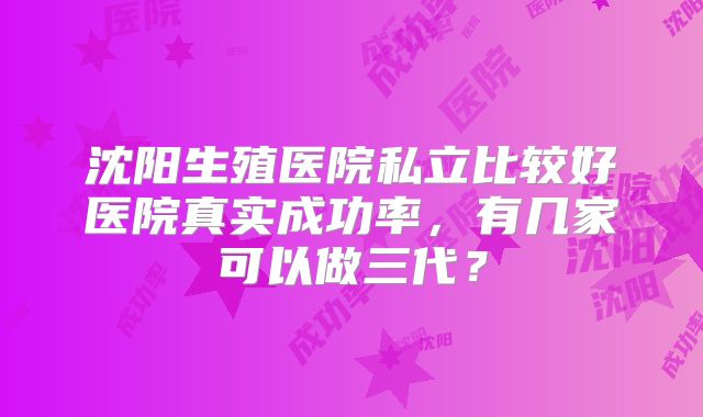 沈阳生殖医院私立比较好医院真实成功率，有几家可以做三代？