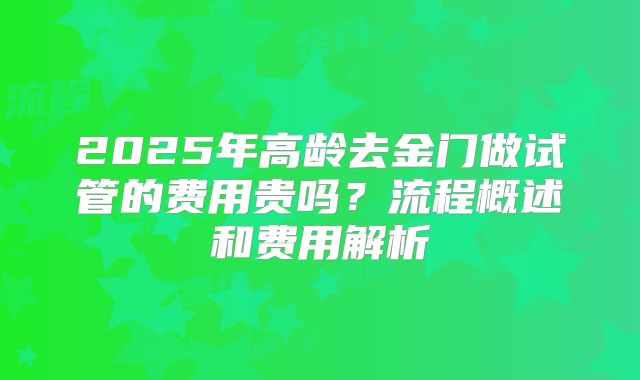 2025年高龄去金门做试管的费用贵吗？流程概述和费用解析