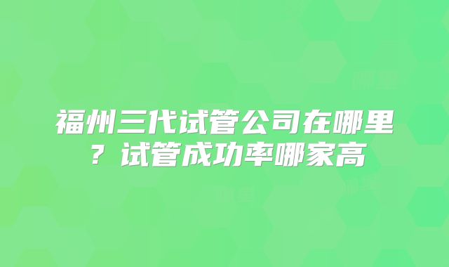 福州三代试管公司在哪里？试管成功率哪家高