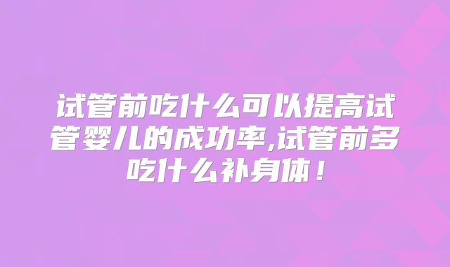 试管前吃什么可以提高试管婴儿的成功率,试管前多吃什么补身体！
