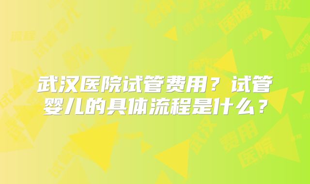 武汉医院试管费用?试管婴儿的具体流程是什么?