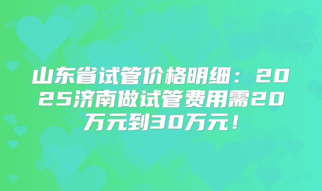 山东省试管价格明细：2025济南做试管费用需20万元到30万元！