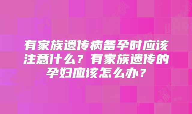 有家族遗传病备孕时应该注意什么?有家族遗传的孕妇应该怎么办?