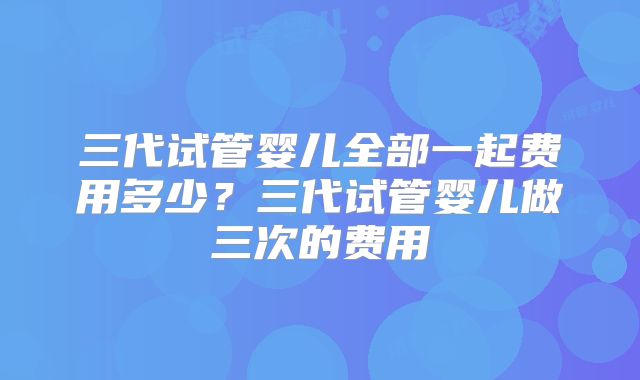 三代试管婴儿全部一起费用多少?三代试管婴儿做三次的费用
