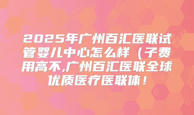 2025年广州百汇医联试管婴儿中心怎么样（子费用高不,广州百汇医联全球优质医疗医联体！