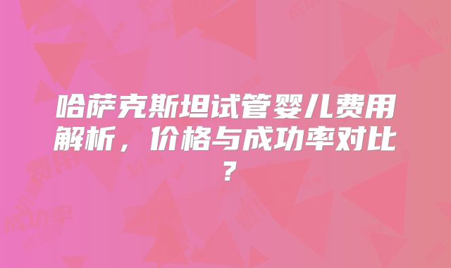哈萨克斯坦试管婴儿费用解析，价格与成功率对比？