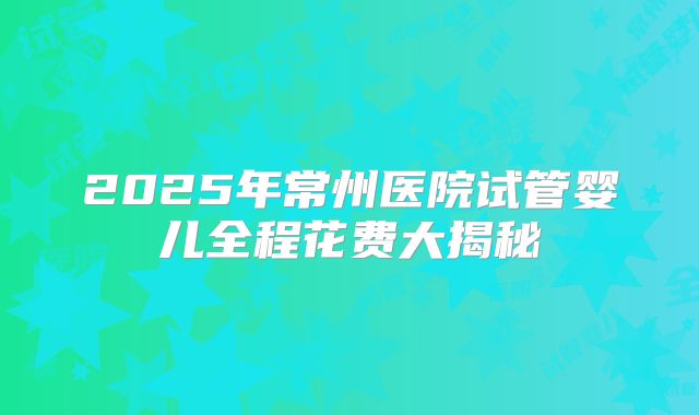 2025年常州医院试管婴儿全程花费大揭秘