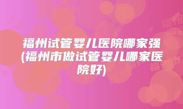 福州试管婴儿医院哪家强(福州市做试管婴儿哪家医院好)