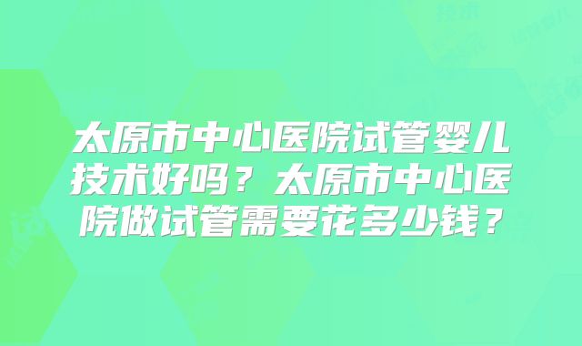 太原市中心医院试管婴儿技术好吗？太原市中心医院做试管需要花多少钱？