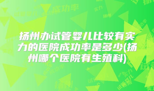 扬州办试管婴儿比较有实力的医院成功率是多少(扬州哪个医院有生殖科)