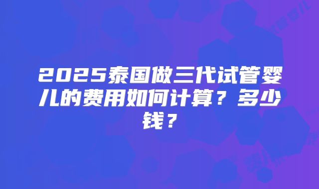 2025泰国做三代试管婴儿的费用如何计算？多少钱？