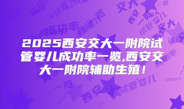 2025西安交大一附院试管婴儿成功率一览,西安交大一附院辅助生殖!