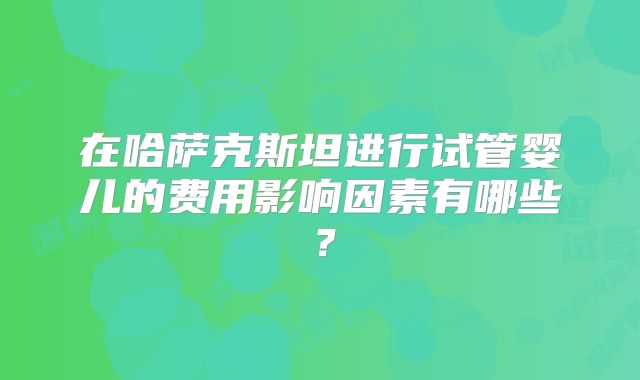 在哈萨克斯坦进行试管婴儿的费用影响因素有哪些？