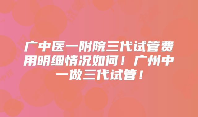 广中医一附院三代试管费用明细情况如何！广州中一做三代试管！