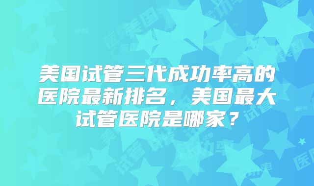 美国试管三代成功率高的医院最新排名,美国最大试管医院是哪家?