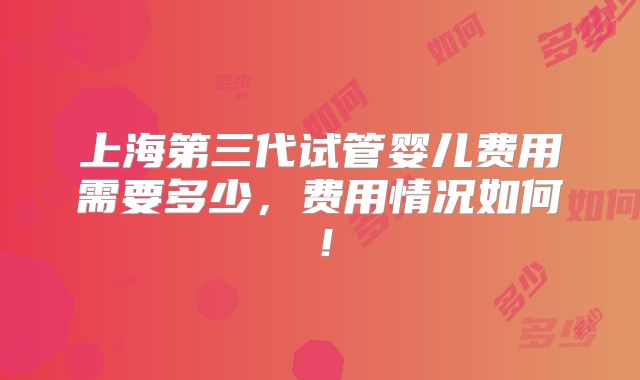 上海第三代试管婴儿费用需要多少，费用情况如何！