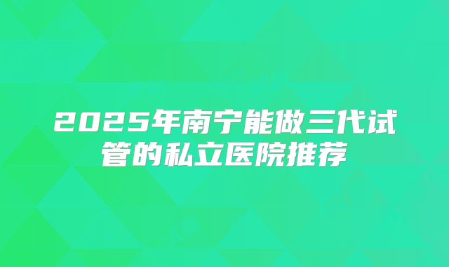 2025年南宁能做三代试管的私立医院推荐
