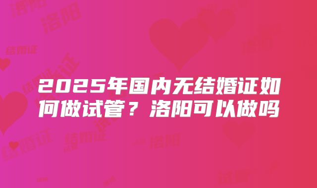 2025年国内无结婚证如何做试管？洛阳可以做吗