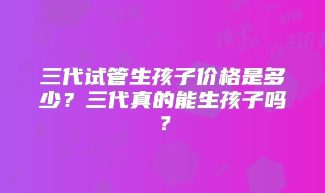 三代试管生孩子价格是多少？三代真的能生孩子吗？