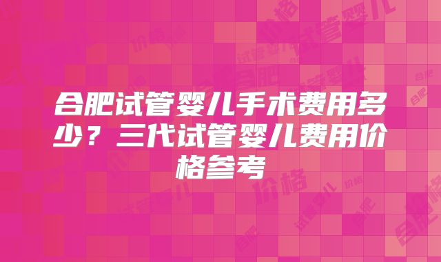 合肥试管婴儿手术费用多少?三代试管婴儿费用价格参考