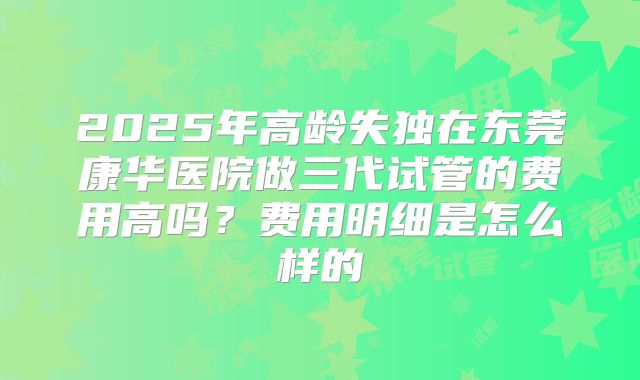 2025年高龄失独在东莞康华医院做三代试管的费用高吗？费用明细是怎么样的