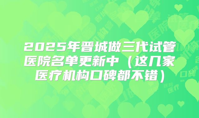 2025年晋城做三代试管医院名单更新中（这几家医疗机构口碑都不错）
