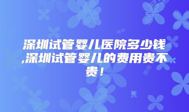 深圳试管婴儿医院多少钱,深圳试管婴儿的费用贵不贵！