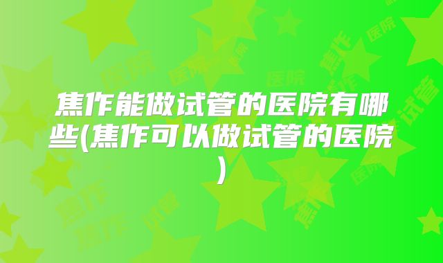 焦作能做试管的医院有哪些(焦作可以做试管的医院)