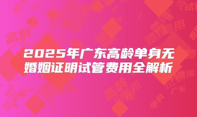 2025年广东高龄单身无婚姻证明试管费用全解析