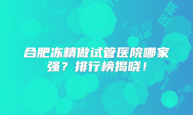 合肥冻精做试管医院哪家强？排行榜揭晓！