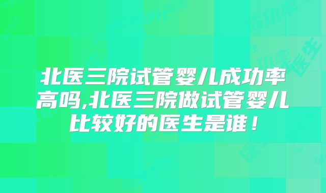 北医三院试管婴儿成功率高吗,北医三院做试管婴儿比较好的医生是谁！