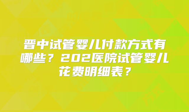 晋中试管婴儿付款方式有哪些？202医院试管婴儿花费明细表？