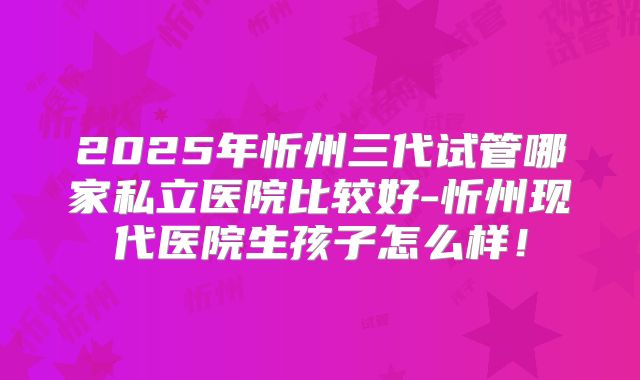 2025年忻州三代试管哪家私立医院比较好-忻州现代医院生孩子怎么样！