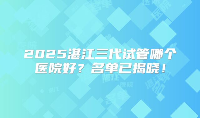 2025湛江三代试管哪个医院好？名单已揭晓！