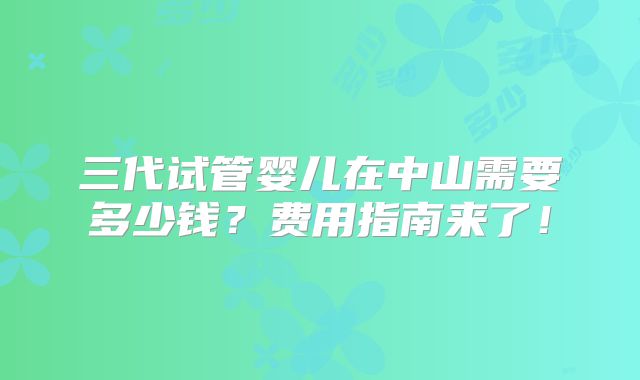 三代试管婴儿在中山需要多少钱？费用指南来了！