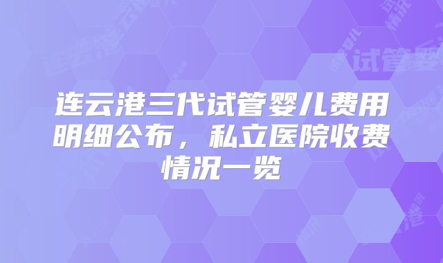 连云港三代试管婴儿费用明细公布，私立医院收费情况一览