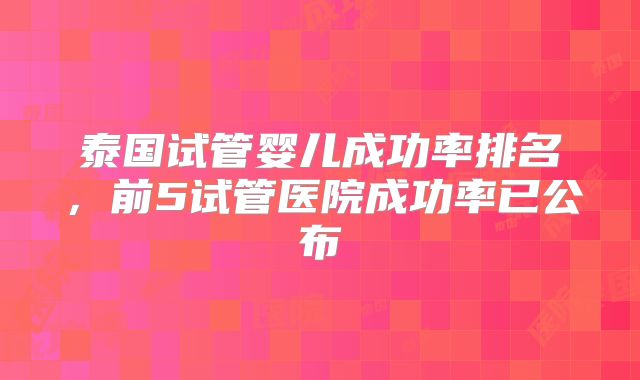 泰国试管婴儿成功率排名，前5试管医院成功率已公布