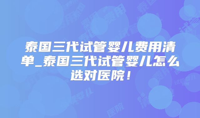 泰国三代试管婴儿费用清单_泰国三代试管婴儿怎么选对医院！