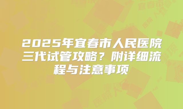 2025年宜春市人民医院三代试管攻略？附详细流程与注意事项