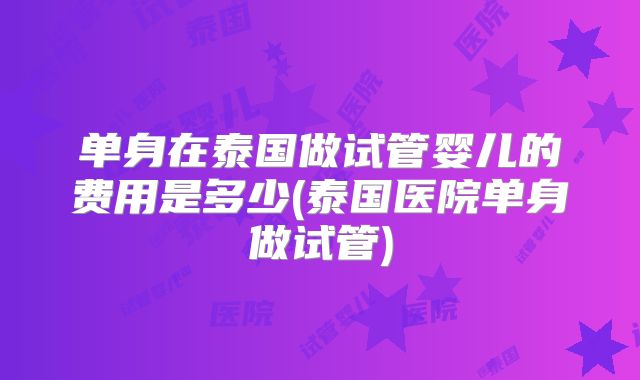 单身在泰国做试管婴儿的费用是多少(泰国医院单身做试管)